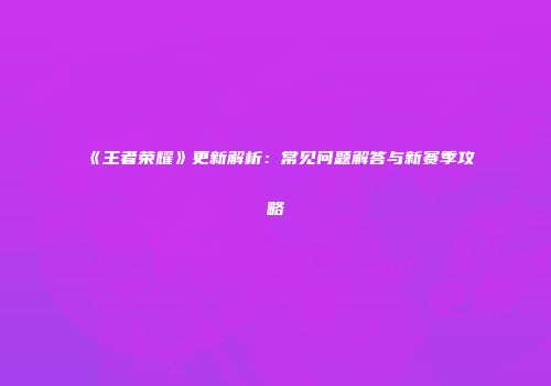 《王者荣耀》更新解析：常见问题解答与新赛季攻略