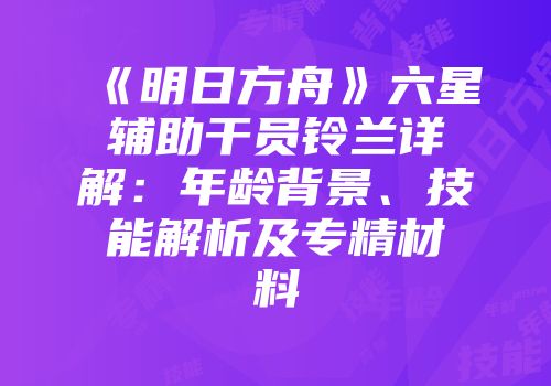 《明日方舟》六星辅助干员铃兰详解：年龄背景、技能解析及专精材料