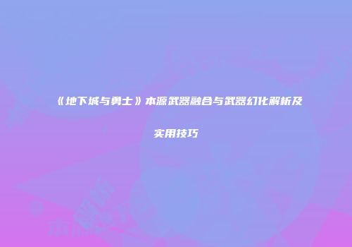 《地下城与勇士》本源武器融合与武器幻化解析及实用技巧