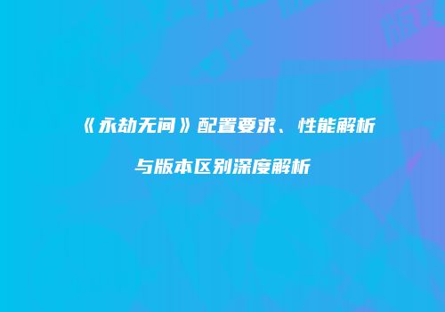 《永劫无间》配置要求、性能解析与版本区别深度解析