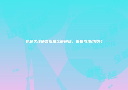 穿越火线语音系统全面解析：设置与使用技巧