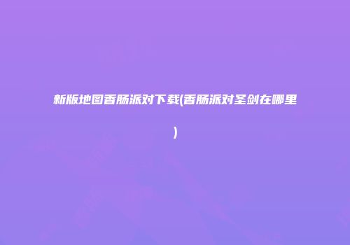 新版地图香肠派对下载(香肠派对圣剑在哪里)