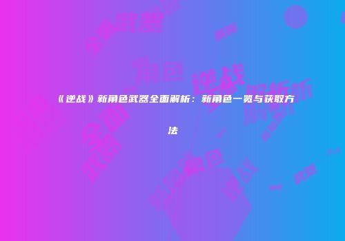 《逆战》新角色武器全面解析：新角色一览与获取方法