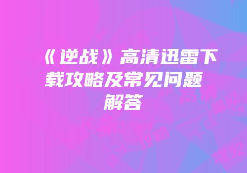 《逆战》高清迅雷下载攻略及常见问题解答