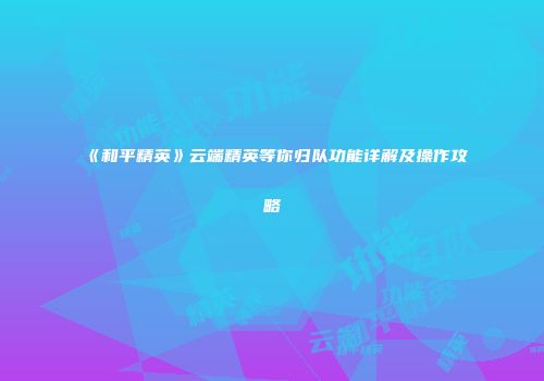 《和平精英》云端精英等你归队功能详解及操作攻略