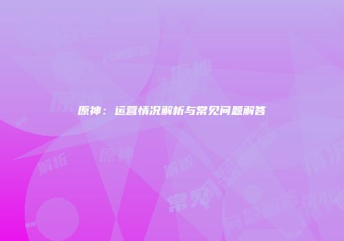 原神：运营情况解析与常见问题解答