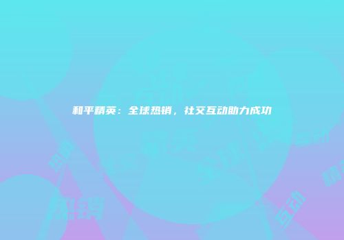 和平精英：全球热销，社交互动助力成功