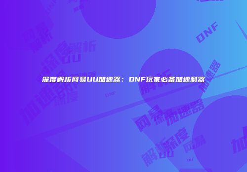 深度解析网易UU加速器：DNF玩家必备加速利器