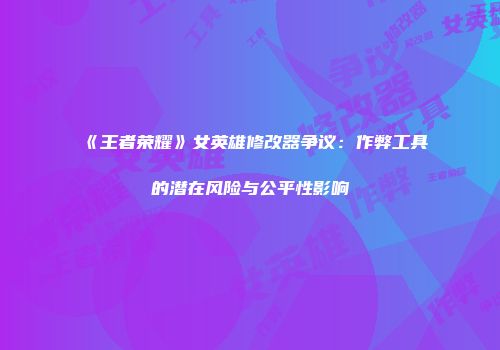 《王者荣耀》女英雄修改器争议：作弊工具的潜在风险与公平性影响
