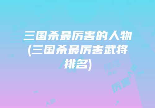 三国杀最厉害的人物(三国杀最厉害武将排名)