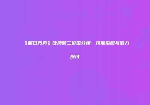 《明日方舟》蚀清精二价值分析：技能搭配与潜力探讨