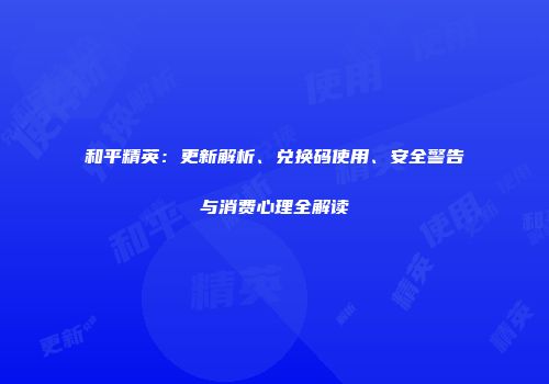 和平精英：更新解析、兑换码使用、安全警告与消费心理全解读