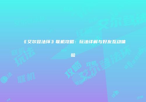 《艾尔登法环》联机攻略：玩法详解与好友互动体验