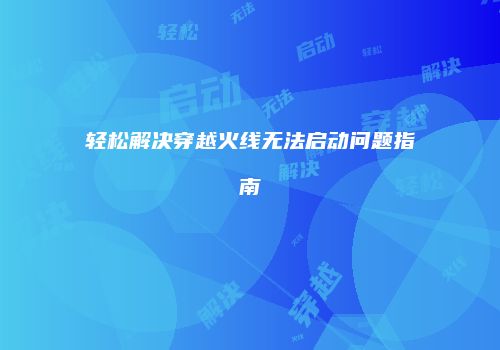 轻松解决穿越火线无法启动问题指南