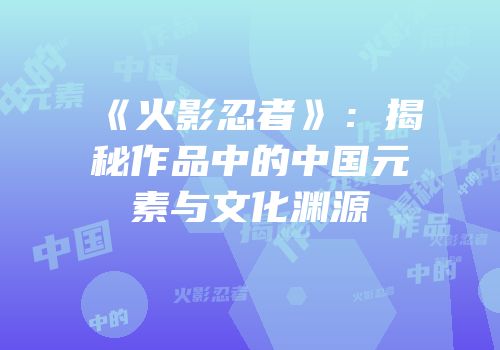 《火影忍者》：揭秘作品中的中国元素与文化渊源