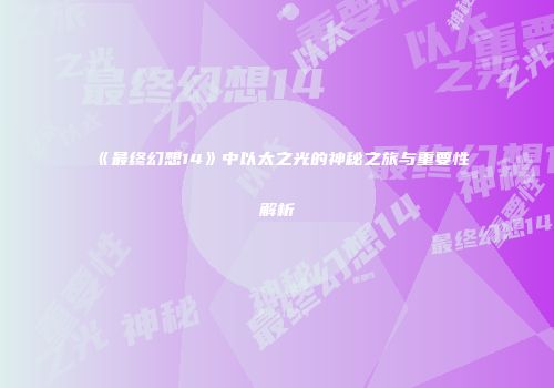 《最终幻想14》中以太之光的神秘之旅与重要性解析