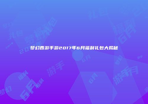 梦幻西游手游2017年6月福利礼包大揭秘