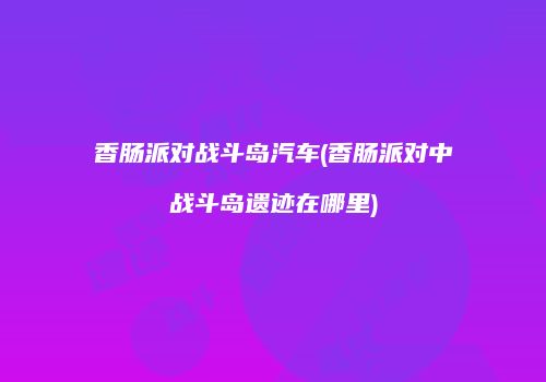 香肠派对战斗岛汽车(香肠派对中战斗岛遗迹在哪里)