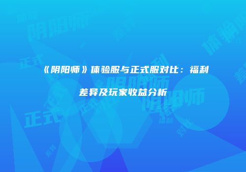 《阴阳师》体验服与正式服对比：福利差异及玩家收益分析