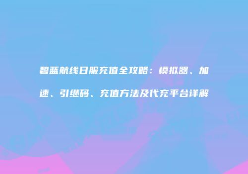 碧蓝航线日服充值全攻略：模拟器、加速、引继码、充值方法及代充平台详解