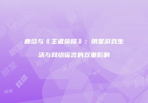 鹿晗与《王者荣耀》：明星游戏生活与网络谣言的双重影响