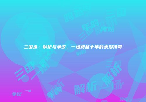 三国杀：解析与争议，一场跨越十年的桌游传奇
