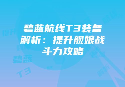 碧蓝航线T3装备解析：提升舰娘战斗力攻略