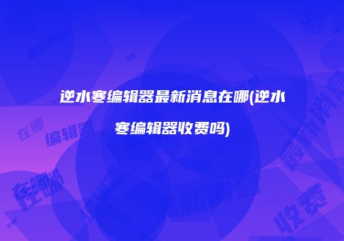 逆水寒编辑器最新消息在哪(逆水寒编辑器收费吗)