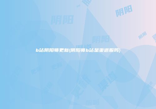 b站阴阳师更新(阴阳师b站是渠道服吗)