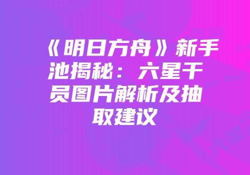 《明日方舟》新手池揭秘：六星干员图片解析及抽取建议