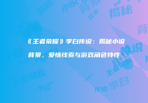 《王者荣耀》李白传说：揭秘小说背景、爱情线索与游戏角色特性
