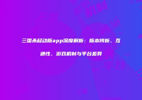 三国杀移动版app深度解析：版本辨析、互通性、游戏机制与平台差异
