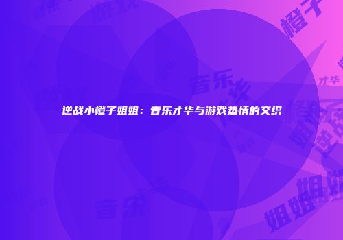 逆战小橙子姐姐：音乐才华与游戏热情的交织