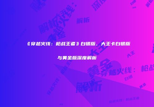 《穿越火线：枪战王者》白银版、大王卡白银版与黄金版深度解析