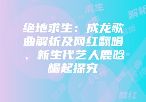 绝地求生：成龙歌曲解析及网红翻唱、新生代艺人鹿晗崛起探究