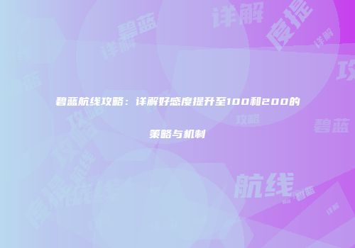 碧蓝航线攻略：详解好感度提升至100和200的策略与机制
