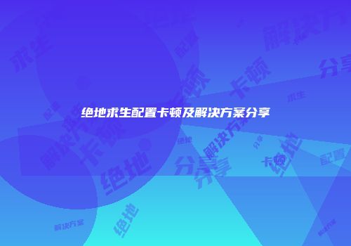 绝地求生配置卡顿及解决方案分享