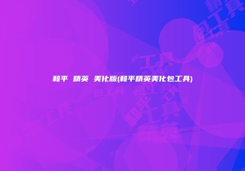 和平 精英 美化版(和平精英美化包工具)