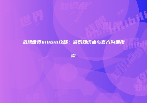 战舰世界bilibili攻略：游戏知识点与官方沟通指南