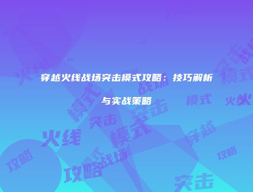 穿越火线战场突击模式攻略：技巧解析与实战策略