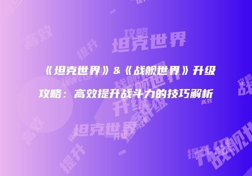《坦克世界》&《战舰世界》升级攻略：高效提升战斗力的技巧解析