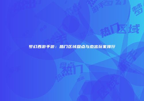 梦幻西游手游：热门区域盘点与杰出玩家排行