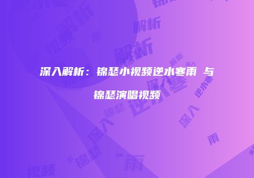 深入解析：锦瑟小视频逆水寒雨濛与锦瑟演唱视频