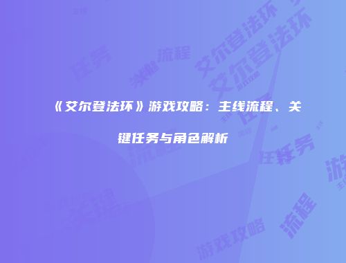 《艾尔登法环》游戏攻略：主线流程、关键任务与角色解析
