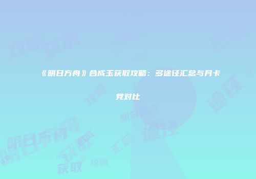 《明日方舟》合成玉获取攻略：多途径汇总与月卡党对比