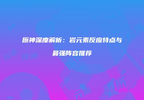 原神深度解析：岩元素反应特点与最强阵容推荐