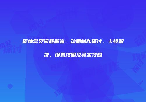 原神常见问题解答：动画制作探讨、卡顿解决、设置攻略及寻宝攻略
