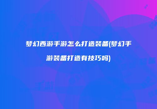 梦幻西游手游怎么打造装备(梦幻手游装备打造有技巧吗)