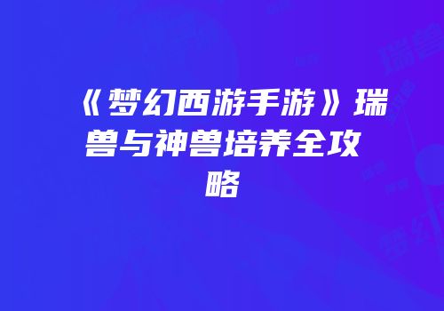 《梦幻西游手游》瑞兽与神兽培养全攻略