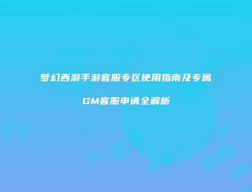 梦幻西游手游客服专区使用指南及专属GM客服申请全解析